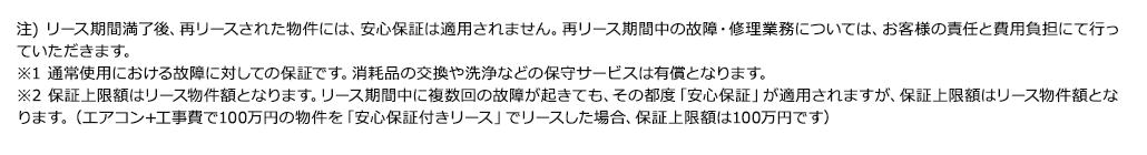 注) リース期間満了後、再リースされた物件には、安心保証は適用されません。再リース期間中の故障・修理業務については、お客様の責任と費用負担にて行っていただきます。※1 通常使用における故障に対しての保証です。消耗品の交換や洗浄などの保守サービスは有償となります。※2 保証上限額はリース物件額となります。リース期間中に複数回の故障が起きても、その都度「安心保証」が適用されますが、保証上限額はリース物件額となります。（エアコン+工事費で100万円の物件を「安心保証付きリース」でリースした場合、保証上限額は100万円です）