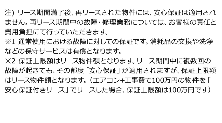 注) リース期間満了後、再リースされた物件には、安心保証は適用されません。再リース期間中の故障・修理業務については、お客様の責任と費用負担にて行っていただきます。※1 通常使用における故障に対しての保証です。消耗品の交換や洗浄などの保守サービスは有償となります。※2 保証上限額はリース物件額となります。リース期間中に複数回の故障が起きても、その都度「安心保証」が適用されますが、保証上限額はリース物件額となります。（エアコン+工事費で100万円の物件を「安心保証付きリース」でリースした場合、保証上限額は100万円です）