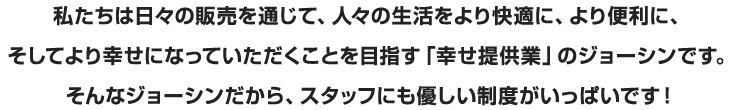 私たちは日々の販売を通じて、人々の生活をより快適に、より便利に、そしてより幸せになっていただくことを目指す「幸せ提供業」のジョーシンです。そんなジョーシンだから、スタッフにも優しい制度がいっぱいです！