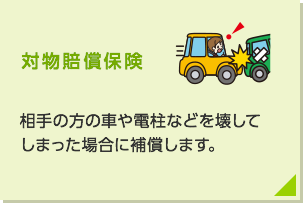 対物賠償保険: 相手の方の車や電柱などを壊してしまった場合に補償します。