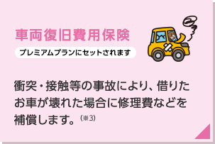 車両復旧費用保険(プレミアムプランにセットされます):借りたお車が壊れた場合に修理費などを補償します。(注)