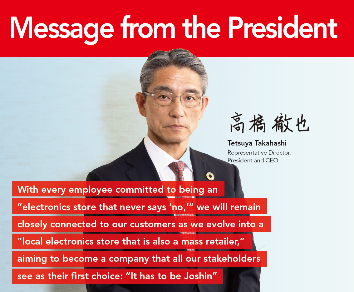 Message from the President
With every employee committed to being an “electronics store that never says ‘no,’” we will remain closely connected to our customers as we evolve into a “local electronics store that is also a mass retailer,” aiming to become a company that all our stakeholders see as their first choice: “It has to be Joshin”