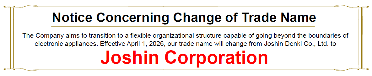 "Notice Concerning Change of Trade Name"　The Company aims to transition to a flexible organizational structure capable of going beyond the boundaries of electronic appliances. Effective April 1, 2026, our trade name will change from Joshin Denki Co., Ltd. to Joshin Corporation.
