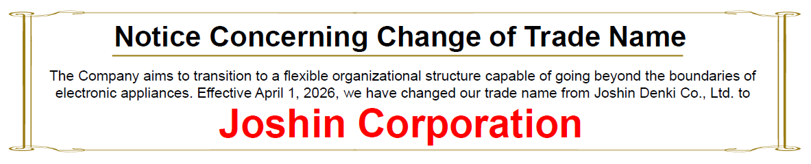 "Notice Concerning Change of Trade Name"　The Company aims to transition to a flexible organizational structure capable of going beyond the boundaries of electronic appliances. Effective April 1, 2026, we have changed our trade name from Joshin Denki Co., Ltd. to Joshin Corporation.