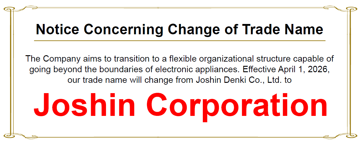"Notice Concerning Change of Trade Name"　The Company aims to transition to a flexible organizational structure capable of going beyond the boundaries of electronic appliances. Effective April 1, 2026, our trade name will change from Joshin Denki Co., Ltd. to Joshin Corporation.
