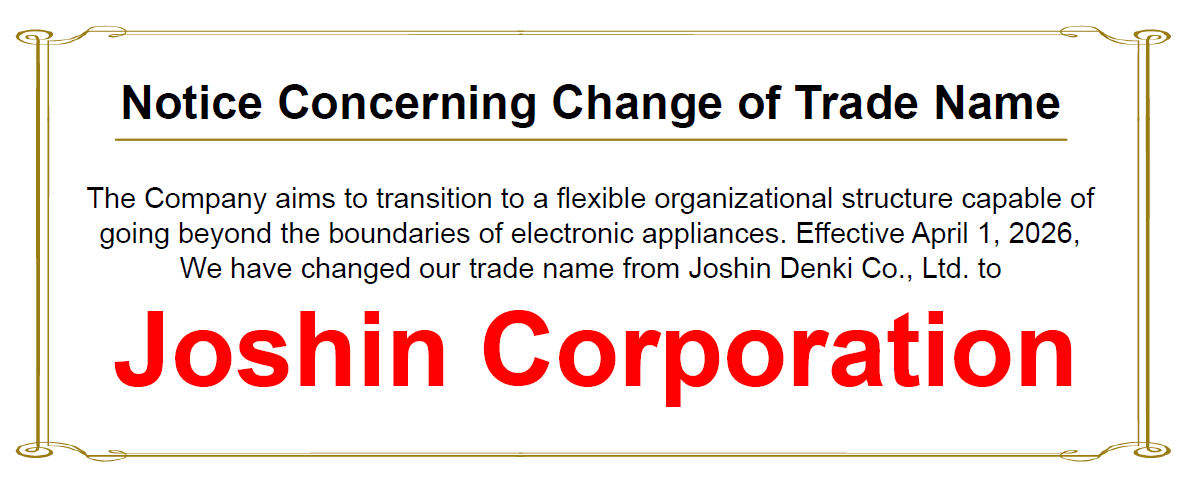 "Notice Concerning Change of Trade Name"　The Company aims to transition to a flexible organizational structure capable of going beyond the boundaries of electronic appliances. Effective April 1, 2026, We have changed our trade name from Joshin Denki Co., Ltd. to Joshin Corporation.