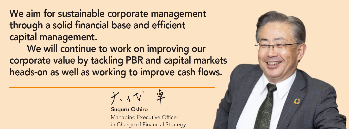 We aim for sustainable corporate management through a solid financial base and efficient capital management. We will continue to work on improving our corporate value by tackling PBR and capital markets heads-on as well as working to improve cash flows.