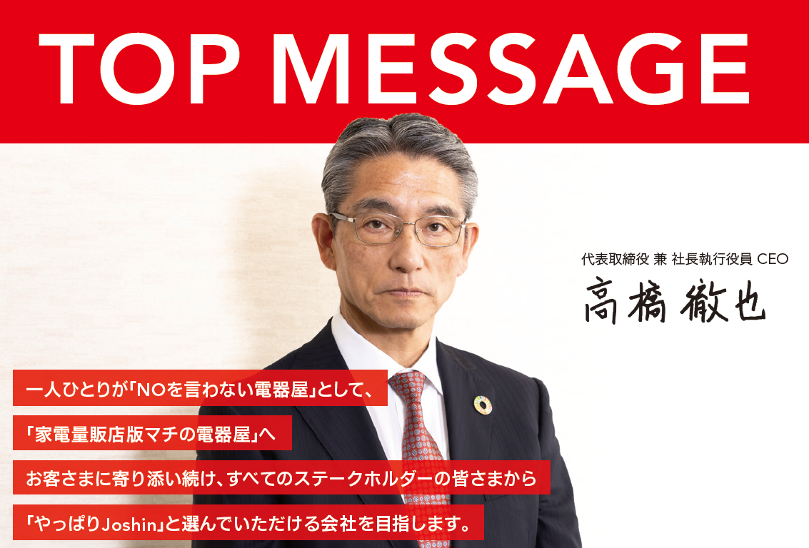 一人ひとりが「NOを言わない電器屋」として、「家電量販店版マチの電器屋」へお客さまに寄り添い続け、すべてのステークホルダーの皆さまから「やっぱりJoshin」と選んでいただける会社を目指します。