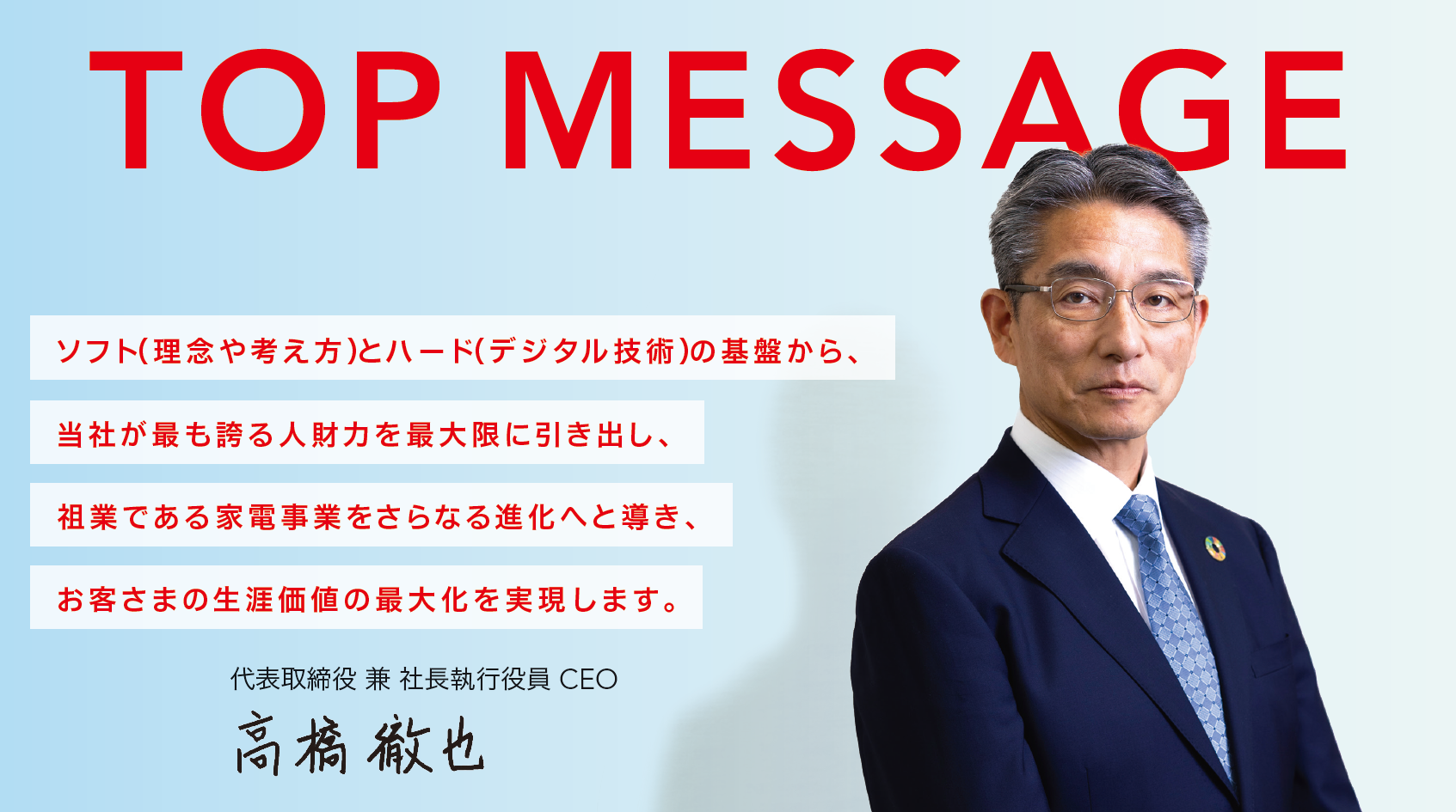 TOP MESSAGE ソフト（理念や考え方）とハード（デジタル技術）の基盤から、当社が最も誇る人財力を最大限に引き出し、祖業である家電事業をさらなる進化へと導き、お客さまの生涯価値の最大化を実現します。