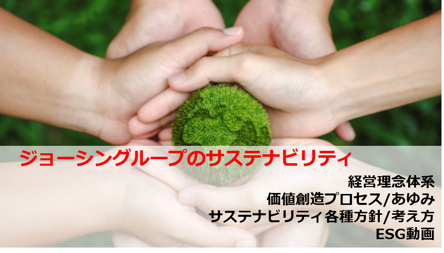 ジョーシングループのサステナビリティ
経営理念体系
価値創造プロセス/あゆみ
サステナビリティ各種方針
ESG動画