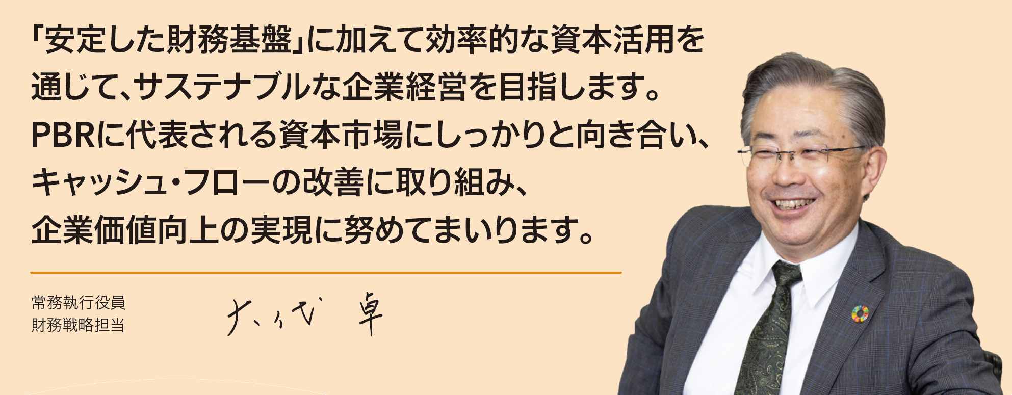 「安定した財務基盤」に加えて効率的な資本利用を通じて、サステナブルな企業経営を目指します。PBRに代表される資本市場にしっかりと向き合い、キャッシュ・フローの改善に取り組み、企業価値向上の実現に努めてまいります。