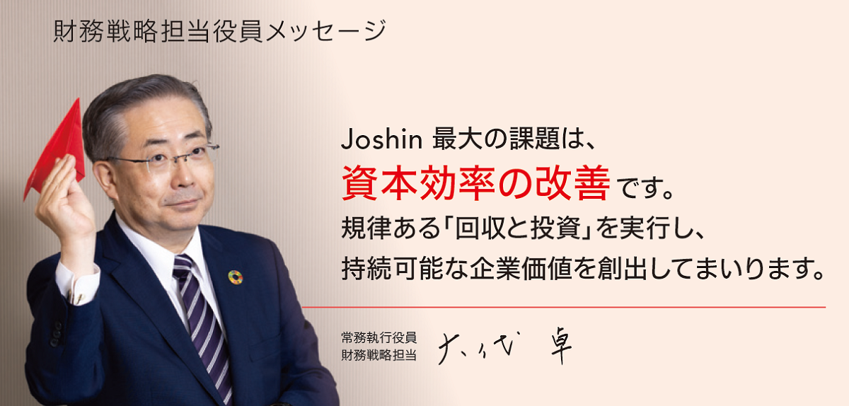 Joshin 最大の課題は、資本効率の改善です。規律ある「回収と投資」を実行し、持続可能な企業価値を創出してまいります。